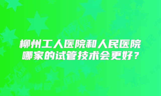柳州工人医院和人民医院哪家的试管技术会更好?