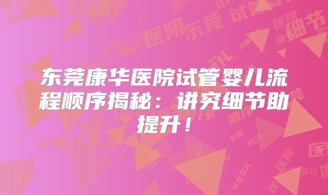 东莞康华医院试管婴儿流程顺序揭秘：讲究细节助提升！