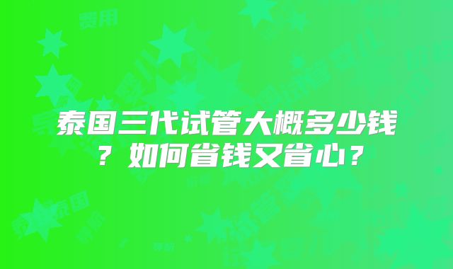 泰国三代试管大概多少钱?如何省钱又省心?