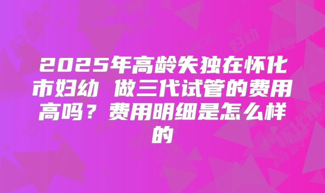 2025年高龄失独在怀化市妇幼 做三代试管的费用高吗？费用明细是怎么样的