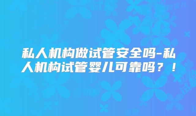 私人机构做试管安全吗-私人机构试管婴儿可靠吗？！