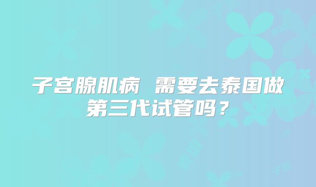 子宫腺肌病 需要去泰国做第三代试管吗?