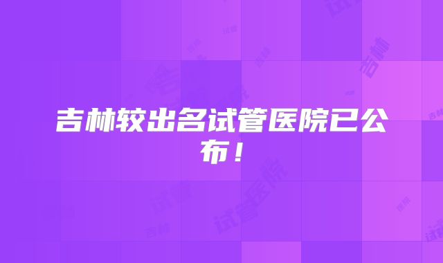 吉林较出名试管医院已公布!