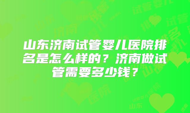 山东济南试管婴儿医院排名是怎么样的？济南做试管需要多少钱？