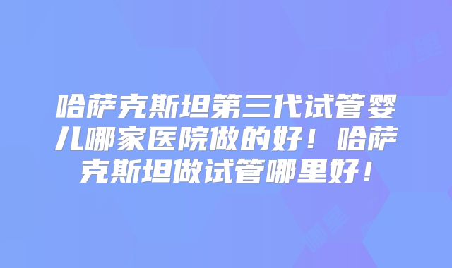 哈萨克斯坦第三代试管婴儿哪家医院做的好!哈萨克斯坦做试管哪里好!