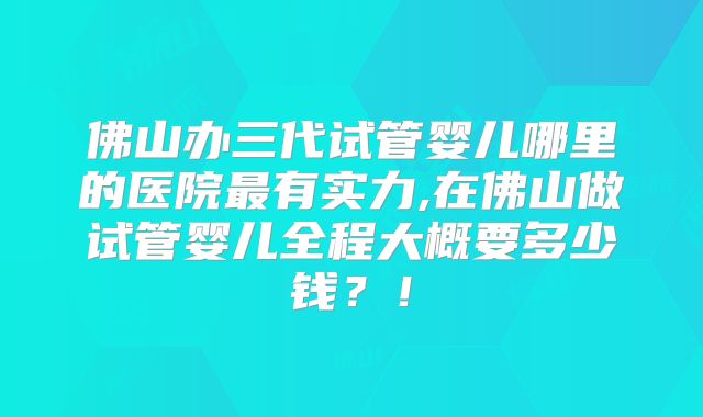 佛山办三代试管婴儿哪里的医院最有实力,在佛山做试管婴儿全程大概要多少钱？！