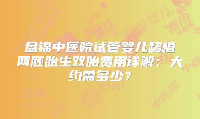 盘锦中医院试管婴儿移植两胚胎生双胎费用详解:大约需多少?