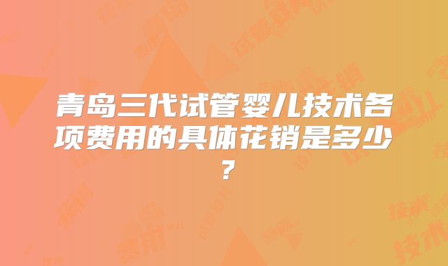 青岛三代试管婴儿技术各项费用的具体花销是多少？