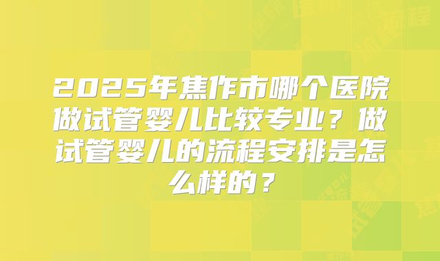 2025年焦作市哪个医院做试管婴儿比较专业？做试管婴儿的流程安排是怎么样的？