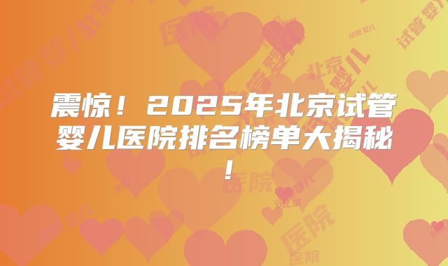 震惊！2025年北京试管婴儿医院排名榜单大揭秘！