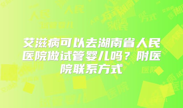 艾滋病可以去湖南省人民医院做试管婴儿吗?附医院联系方式