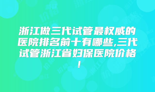 浙江做三代试管最权威的医院排名前十有哪些,三代试管浙江省妇保医院价格!