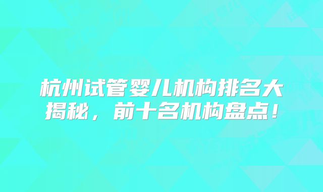 杭州试管婴儿机构排名大揭秘,前十名机构盘点!