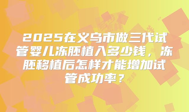 2025在义乌市做三代试管婴儿冻胚植入多少钱，冻胚移植后怎样才能增加试管成功率？