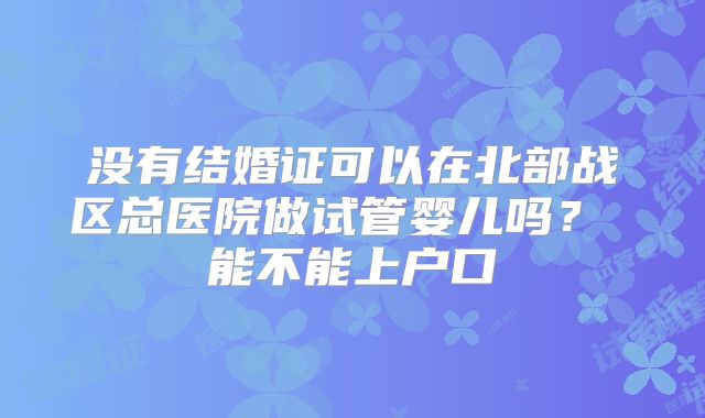 没有结婚证可以在北部战区总医院做试管婴儿吗? 能不能上户口