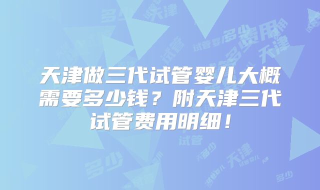 天津做三代试管婴儿大概需要多少钱？附天津三代试管费用明细！