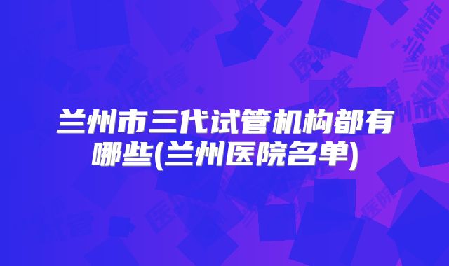 兰州市三代试管机构都有哪些(兰州医院名单)