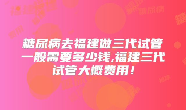 糖尿病去福建做三代试管一般需要多少钱,福建三代试管大概费用!