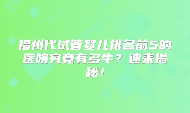 福州代试管婴儿排名前5的医院究竟有多牛?速来揭秘!