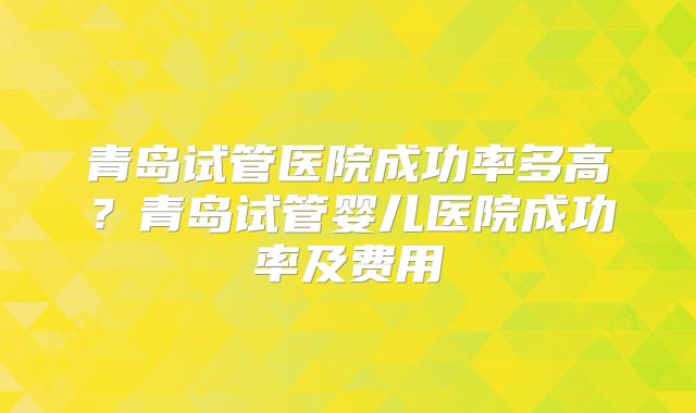 青岛试管医院成功率多高?青岛试管婴儿医院成功率及费用
