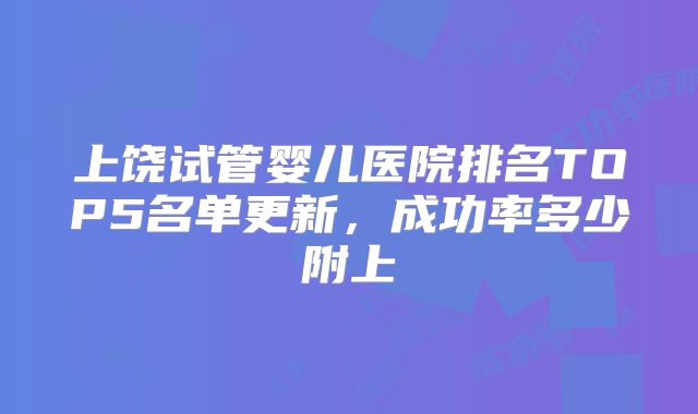 上饶试管婴儿医院排名TOP5名单更新，成功率多少附上