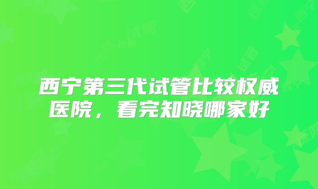 西宁第三代试管比较权威医院，看完知晓哪家好