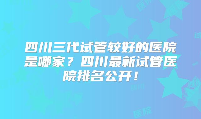 四川三代试管较好的医院是哪家？四川最新试管医院排名公开！