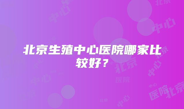 北京生殖中心医院哪家比较好？
