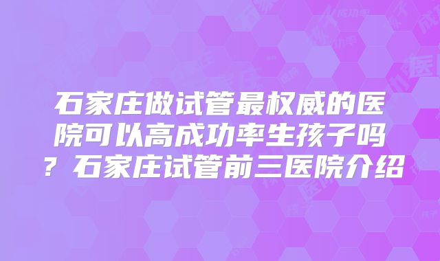 石家庄做试管最权威的医院可以高成功率生孩子吗？石家庄试管前三医院介绍