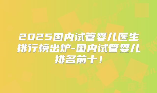 2025国内试管婴儿医生排行榜出炉-国内试管婴儿排名前十！
