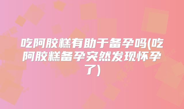 吃阿胶糕有助于备孕吗(吃阿胶糕备孕突然发现怀孕了)