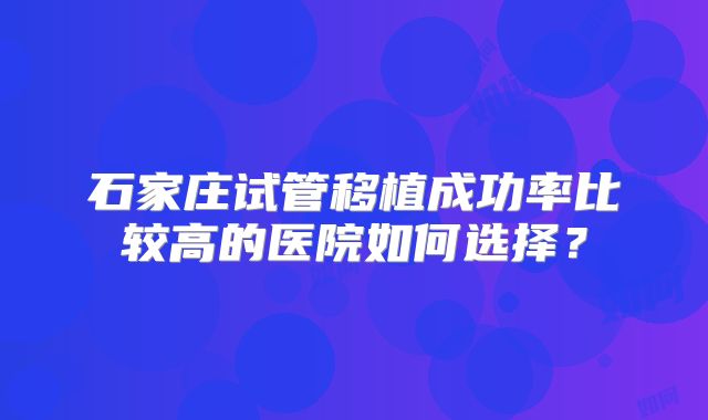 石家庄试管移植成功率比较高的医院如何选择？