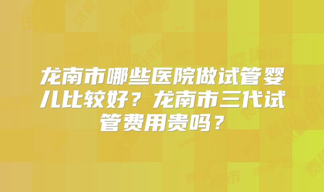 龙南市哪些医院做试管婴儿比较好？龙南市三代试管费用贵吗？