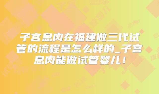 子宫息肉在福建做三代试管的流程是怎么样的_子宫息肉能做试管婴儿！