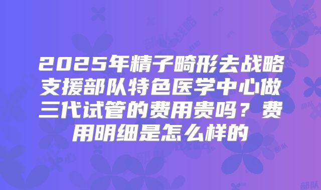 2025年精子畸形去战略支援部队特色医学中心做三代试管的费用贵吗？费用明细是怎么样的