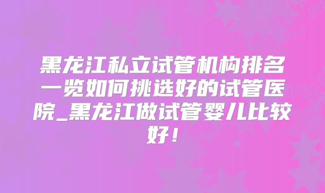 黑龙江私立试管机构排名一览如何挑选好的试管医院_黑龙江做试管婴儿比较好！