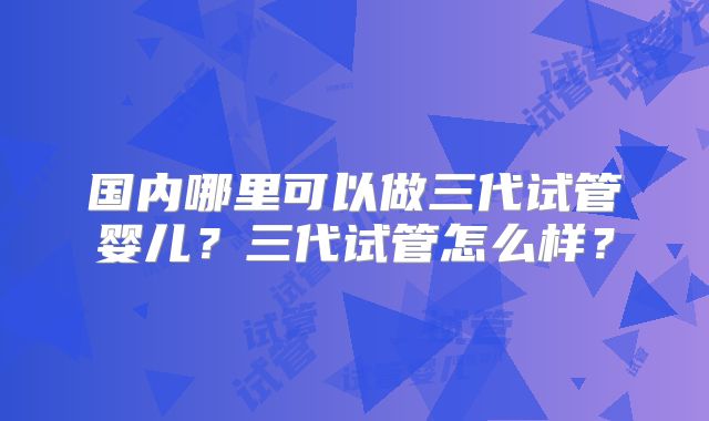 国内哪里可以做三代试管婴儿?三代试管怎么样?