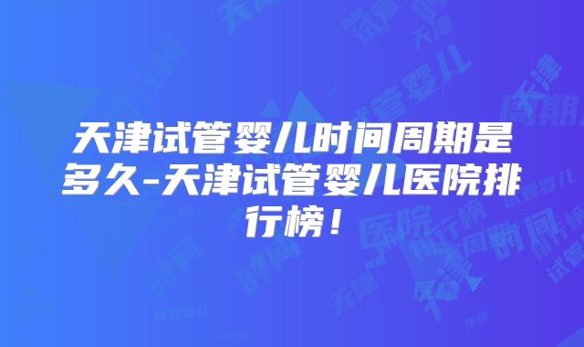天津试管婴儿时间周期是多久-天津试管婴儿医院排行榜!