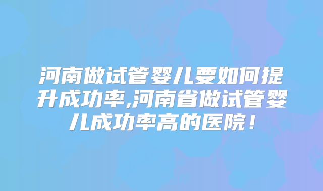 河南做试管婴儿要如何提升成功率,河南省做试管婴儿成功率高的医院！