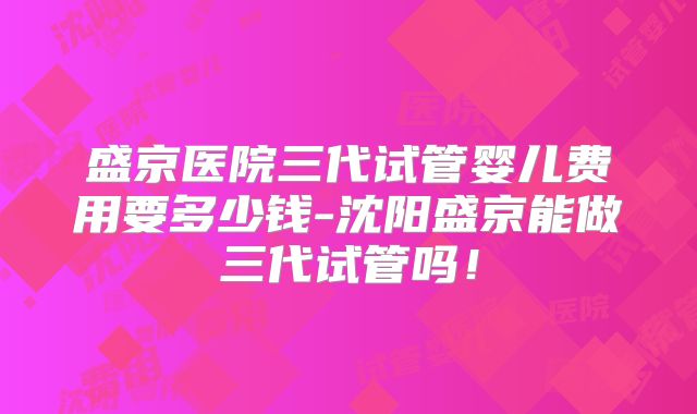 盛京医院三代试管婴儿费用要多少钱-沈阳盛京能做三代试管吗！