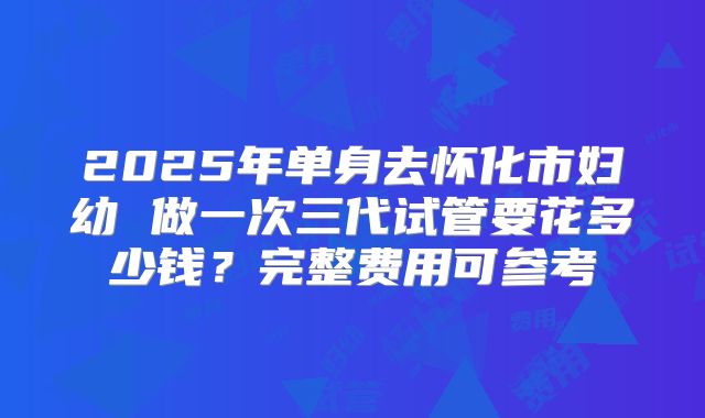 2025年单身去怀化市妇幼 做一次三代试管要花多少钱?完整费用可参考