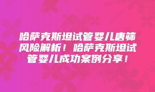 哈萨克斯坦试管婴儿唐筛风险解析!哈萨克斯坦试管婴儿成功案例分享!
