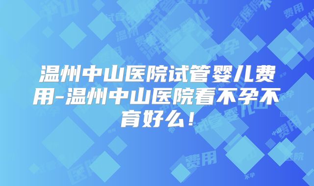 温州中山医院试管婴儿费用-温州中山医院看不孕不育好么！