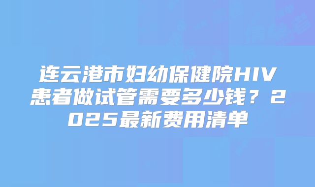 连云港市妇幼保健院HIV患者做试管需要多少钱？2025最新费用清单