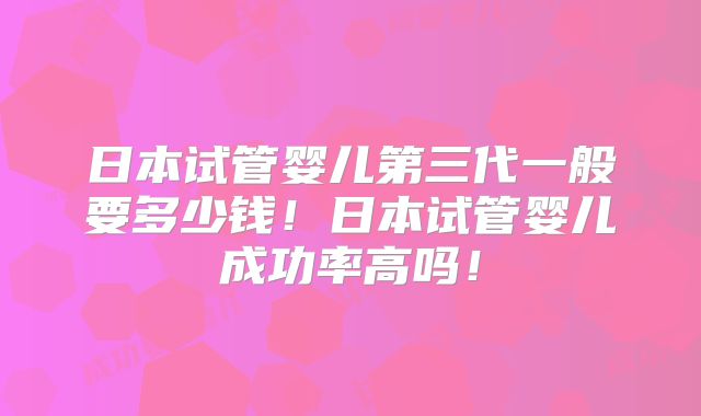 日本试管婴儿第三代一般要多少钱!日本试管婴儿成功率高吗!