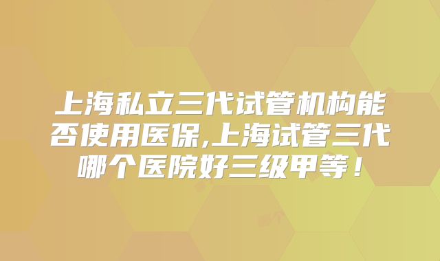 上海私立三代试管机构能否使用医保,上海试管三代哪个医院好三级甲等！