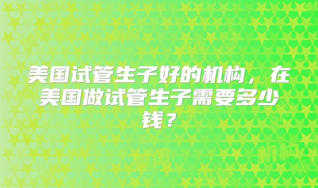 美国试管生子好的机构，在美国做试管生子需要多少钱？