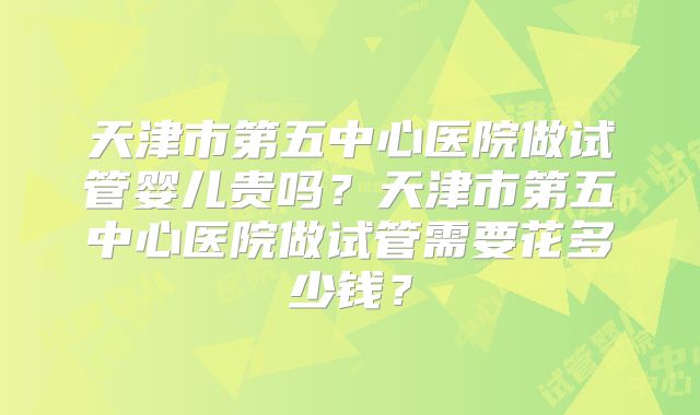 天津市第五中心医院做试管婴儿贵吗？天津市第五中心医院做试管需要花多少钱？