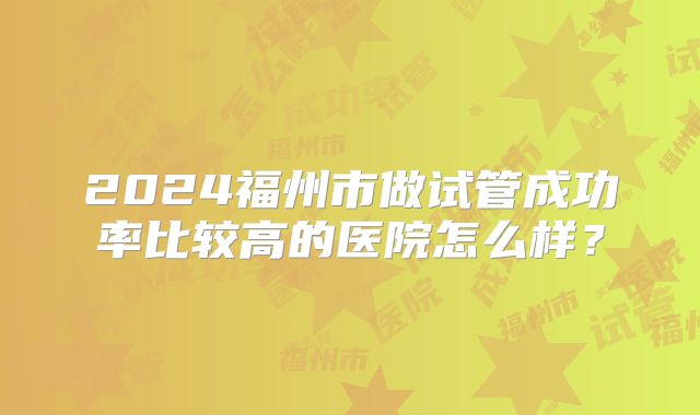 2024福州市做试管成功率比较高的医院怎么样？
