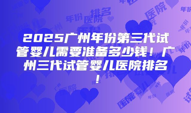 2025广州年份第三代试管婴儿需要准备多少钱！广州三代试管婴儿医院排名！